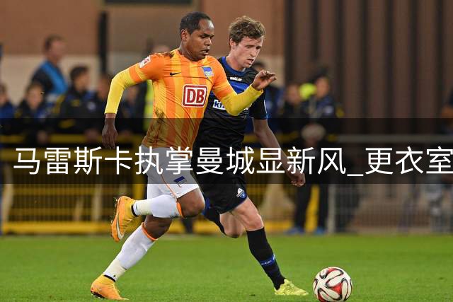 马雷斯卡执掌曼城显新风 更衣室氛围大不同